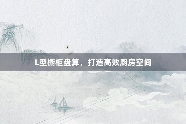 L型橱柜盘算，打造高效厨房空间